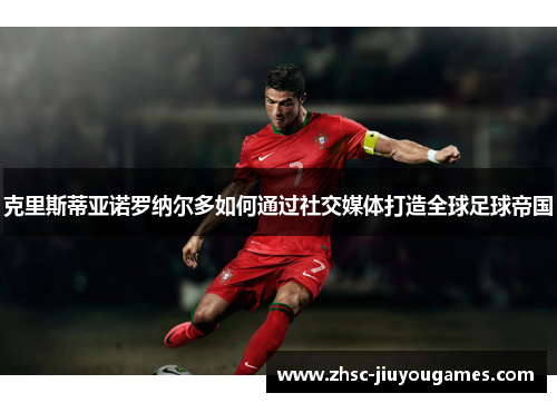 克里斯蒂亚诺罗纳尔多如何通过社交媒体打造全球足球帝国 克里斯蒂亚诺罗纳尔多如何通过社交媒体打造全球足球帝国