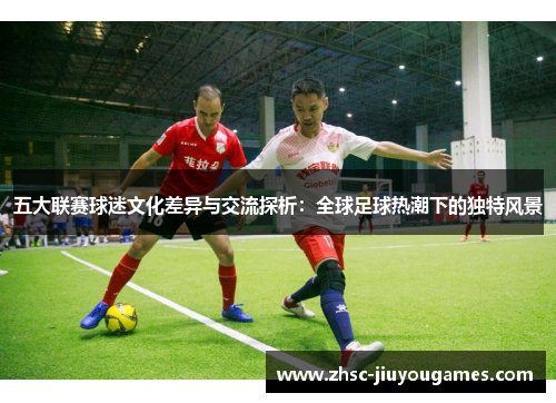五大联赛球迷文化差异与交流探析:全球足球热潮下的独特风景 五大联赛球迷文化差异与交流探析:全球足球热潮下的独特风景