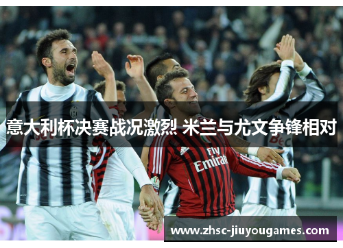 意大利杯决赛战况激烈 米兰与尤文争锋相对 意大利杯决赛战况激烈 米兰与尤文争锋相对