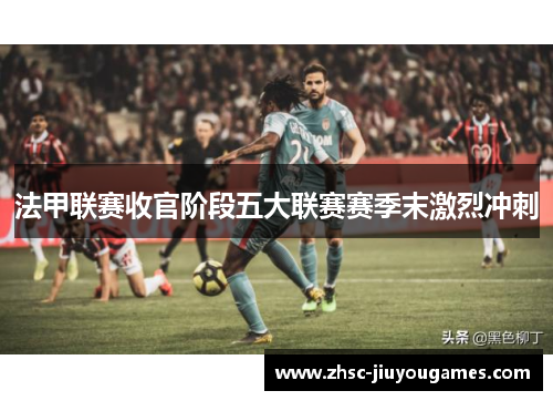法甲联赛收官阶段五大联赛赛季末激烈冲刺 法甲联赛收官阶段五大联赛赛季末激烈冲刺