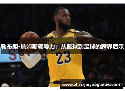 勒布朗·詹姆斯领导力:从篮球到足球的跨界启示 勒布朗·詹姆斯领导力:从篮球到足球的跨界启示
